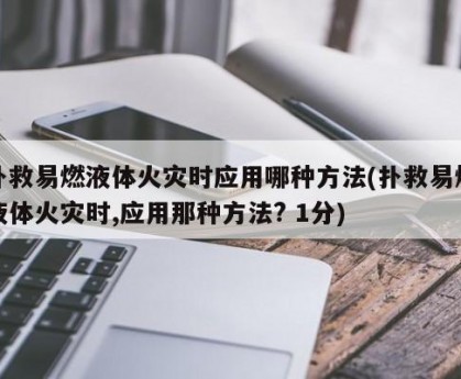扑救易燃液体火灾时应用哪种方法(扑救易燃液体火灾时,应用那种方法? 1分)