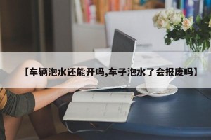 【车辆泡水还能开吗,车子泡水了会报废吗】
