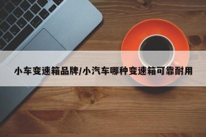 小车变速箱品牌/小汽车哪种变速箱可靠耐用