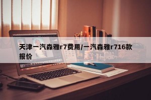 天津一汽森雅r7费用/一汽森雅r716款报价
