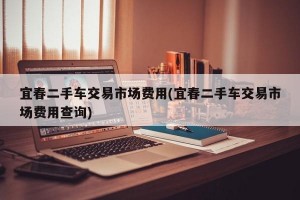 宜春二手车交易市场费用(宜春二手车交易市场费用查询)