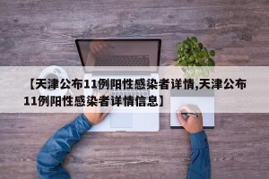 【天津公布11例阳性感染者详情,天津公布11例阳性感染者详情信息】