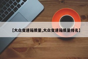 【大众变速箱质量,大众变速箱质量排名】