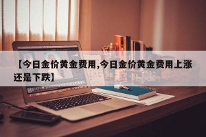 【今日金价黄金费用,今日金价黄金费用上涨还是下跌】
