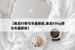 【乘龙t5牵引车最新款,乘龙t5lng牵引车最新款】