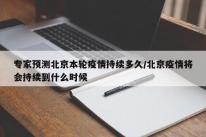 专家预测北京本轮疫情持续多久/北京疫情将会持续到什么时候