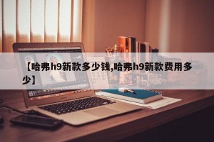 【哈弗h9新款多少钱,哈弗h9新款费用多少】