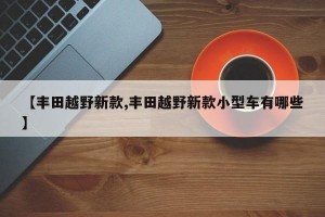 【丰田越野新款,丰田越野新款小型车有哪些】