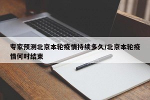 专家预测北京本轮疫情持续多久/北京本轮疫情何时结束