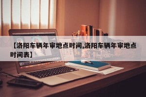 【洛阳车辆年审地点时间,洛阳车辆年审地点时间表】