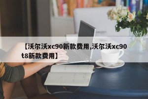 【沃尔沃xc90新款费用,沃尔沃xc90t8新款费用】