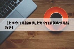 【上海今日最新疫情,上海今日最新疫情最新数据】