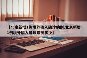 【北京新增1例境外输入确诊病例,北京新增1例境外输入确诊病例多少】