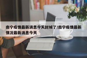 南宁疫情最新消息今天封城了/南宁疫情最新情况最新消息今天
