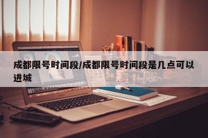 成都限号时间段/成都限号时间段是几点可以进城
