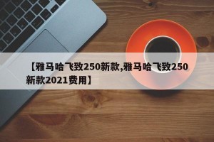 【雅马哈飞致250新款,雅马哈飞致250新款2021费用】
