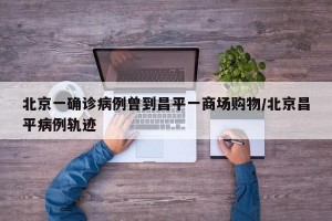 北京一确诊病例曾到昌平一商场购物/北京昌平病例轨迹