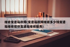 维修变速箱故障(变速箱故障维修多少钱变速箱维修提供变速箱维修服务)