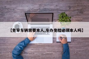 【免审车辆需要本人,车办免检必须本人吗】
