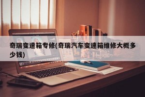 奇瑞变速箱专修(奇瑞汽车变速箱维修大概多少钱)