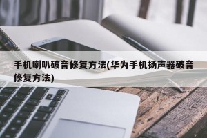 手机喇叭破音修复方法(华为手机扬声器破音修复方法)