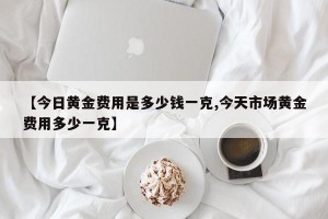 【今日黄金费用是多少钱一克,今天市场黄金费用多少一克】