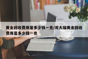 黄金回收费用是多少钱一克/周大福黄金回收费用是多少钱一克