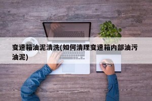 变速箱油泥清洗(如何清理变速箱内部油污 油泥)