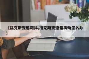 【福克斯变速箱抖,福克斯变速箱抖动怎么办】