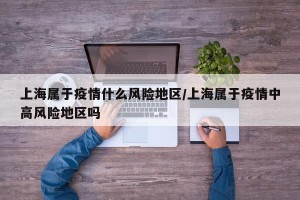 上海属于疫情什么风险地区/上海属于疫情中高风险地区吗