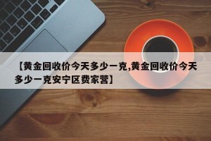【黄金回收价今天多少一克,黄金回收价今天多少一克安宁区费家营】