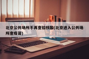 北京公共场所不再查验核酸(北京进入公共场所查疫苗)
