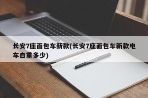 长安7座面包车新款(长安7座面包车新款电车自重多少)