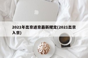 2021年出京进京最新规定(2021出京入京)