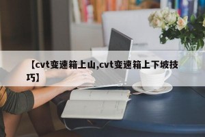 【cvt变速箱上山,cvt变速箱上下坡技巧】