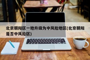 北京朝阳区一地升级为中风险地区(北京朝阳是否中风险区)