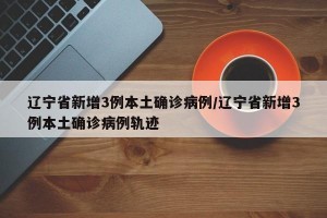辽宁省新增3例本土确诊病例/辽宁省新增3例本土确诊病例轨迹