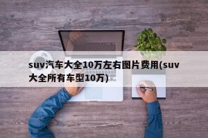 suv汽车大全10万左右图片费用(suv大全所有车型10万)