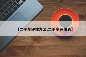 【二手车评估方法,二手车评估表】