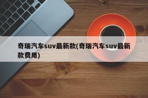 奇瑞汽车suv最新款(奇瑞汽车suv最新款费用)