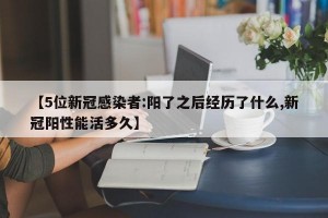 【5位新冠感染者:阳了之后经历了什么,新冠阳性能活多久】