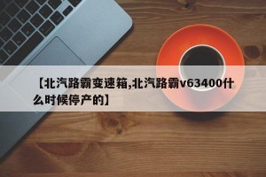 【北汽路霸变速箱,北汽路霸v63400什么时候停产的】