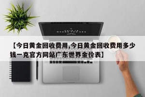 【今日黄金回收费用,今日黄金回收费用多少钱一克官方网站广东世界金价表】