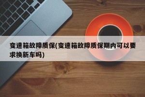 变速箱故障质保(变速箱故障质保期内可以要求换新车吗)