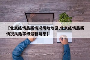 【北京疫情最新情况风险地区,北京疫情最新情况风险等级最新消息】