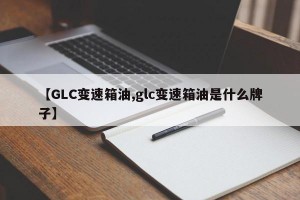 【GLC变速箱油,glc变速箱油是什么牌子】