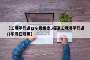 【江阴平行进口车费用表,福建江阴港平行进口车店在哪里】