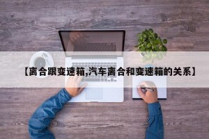【离合跟变速箱,汽车离合和变速箱的关系】