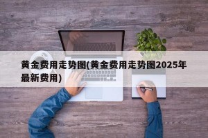 黄金费用走势图(黄金费用走势图2025年最新费用)