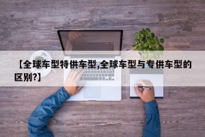 【全球车型特供车型,全球车型与专供车型的区别?】